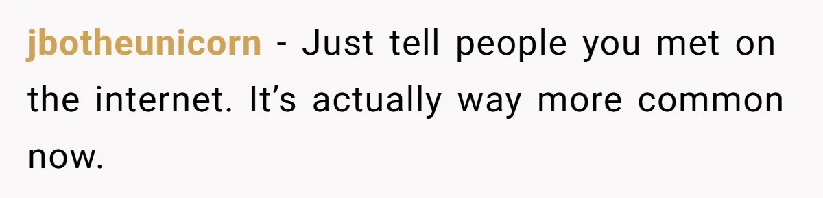 jbotheunicorn − Just tell people you met on the internet. It’s actually way more common now.