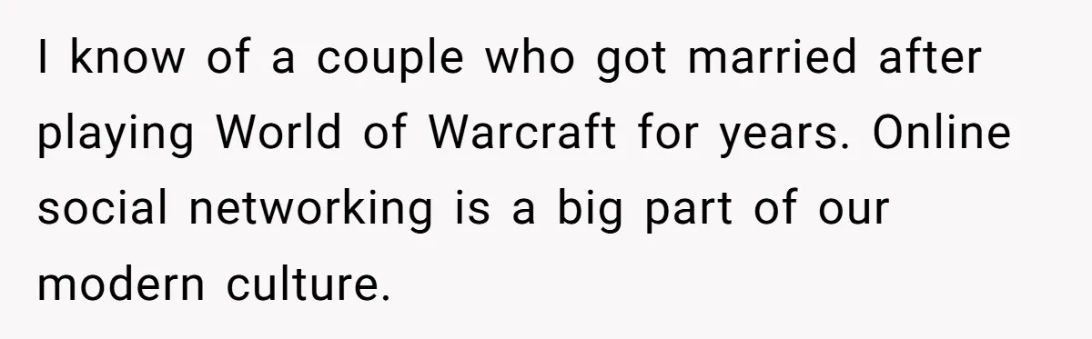 I know of a couple who got married after playing World of Warcraft for years. Online social networking is a big part of our modern culture.