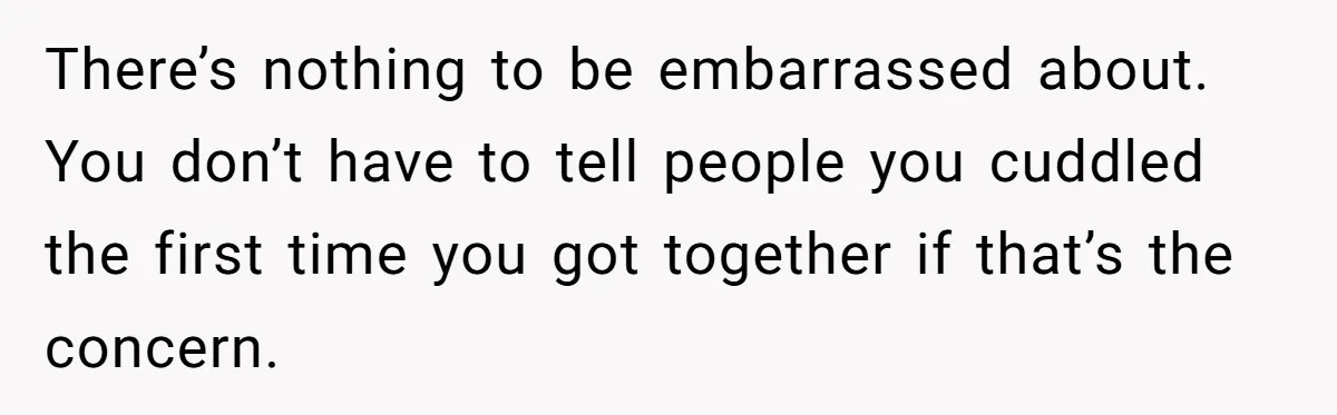 There’s nothing to be embarrassed about. You don’t have to tell people you cuddled the first time you got together if that’s the concern.