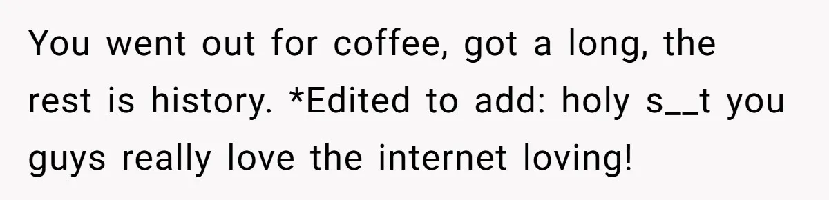 You went out for coffee, got a long, the rest is history. *Edited to add: holy s__t you guys really love the internet loving!