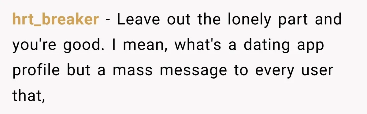 hrt_breaker − Leave out the lonely part and you're good. I mean, what's a dating app profile but a mass message to every user that,