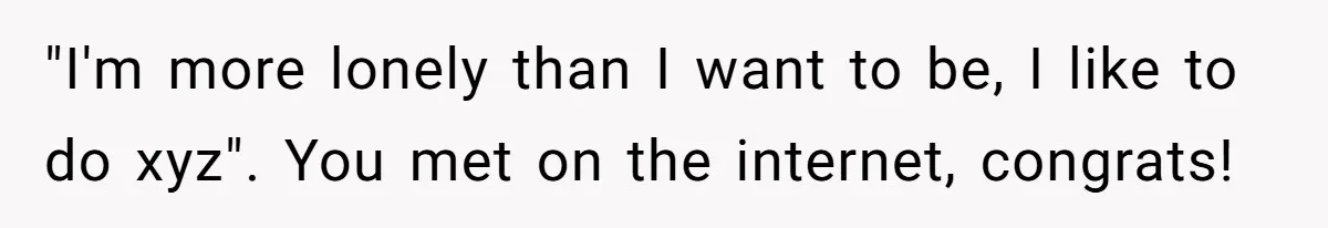 "I'm more lonely than I want to be, I like to do xyz". You met on the internet, congrats!