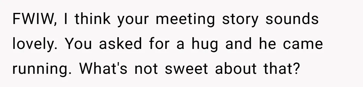 FWIW, I think your meeting story sounds lovely. You asked for a hug and he came running. What's not sweet about that?