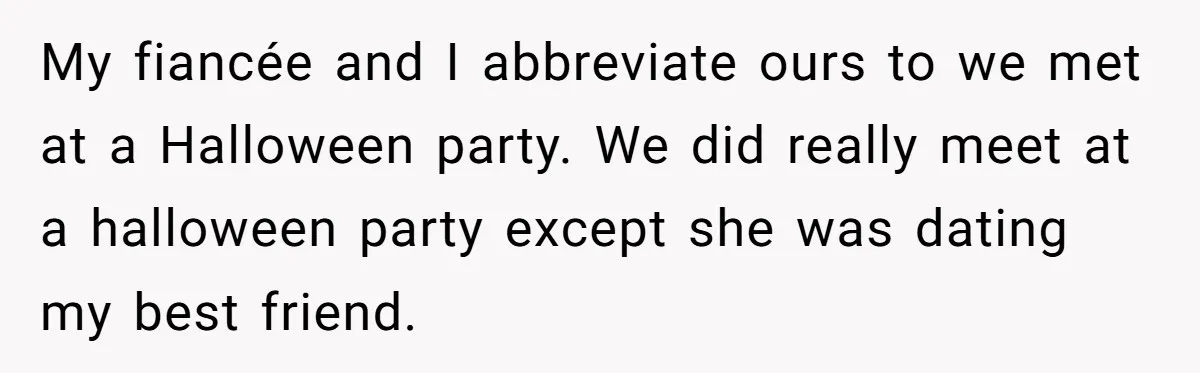 My fiancée and I abbreviate ours to we met at a Halloween party. We did really meet at a halloween party except she was dating my best friend.