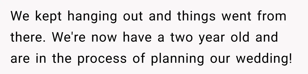 We kept hanging out and things went from there. We're now have a two year old and are in the process of planning our wedding!