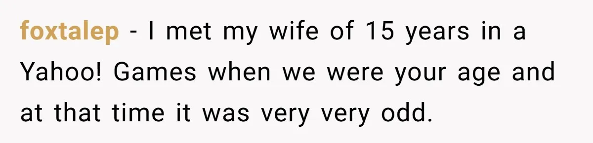 foxtalep − I met my wife of 15 years in a Yahoo! Games when we were your age and at that time it was very very odd.