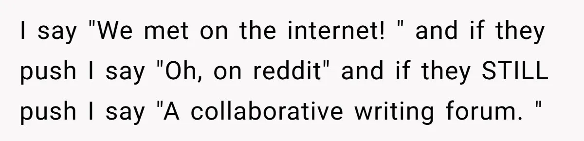 I say "We met on the internet! " and if they push I say "Oh, on reddit" and if they STILL push I say "A collaborative writing forum. "