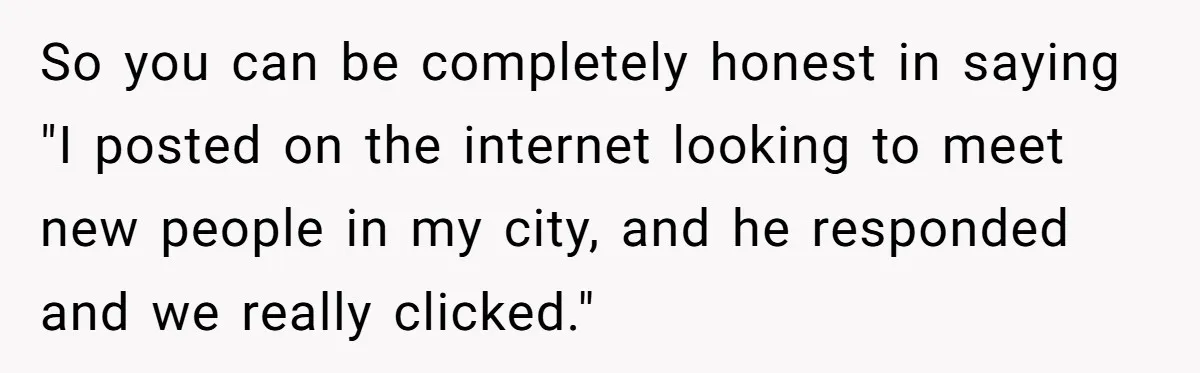 So you can be completely honest in saying "I posted on the internet looking to meet new people in my city, and he responded and we really clicked."
