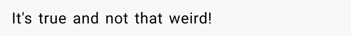 It's true and not that weird!
