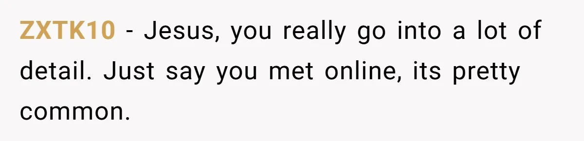 ZXTK10 − Jesus, you really go into a lot of detail. Just say you met online, its pretty common.