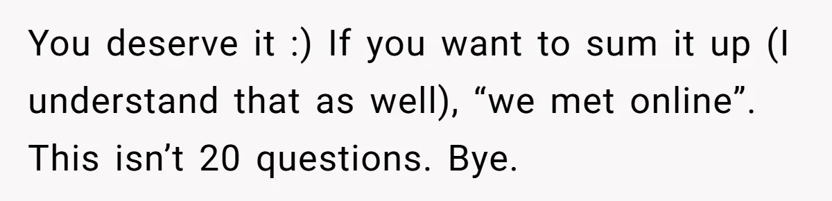 You deserve it :) If you want to sum it up (I understand that as well), “we met online”. This isn’t 20 questions. Bye.