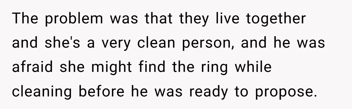 Girlfriend Finds Ring In Drawer, Thinks It’s For Her, Demands Proposal Or Threatens Breakup The problem was that they live together and she's a very clean person, and he was afraid she might find the ring while cleaning before he was ready to propose.