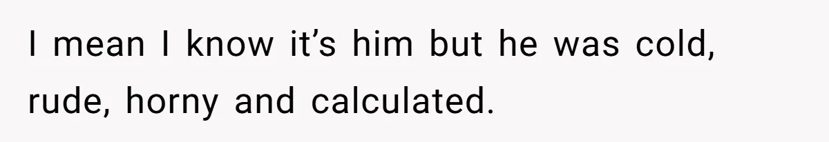I mean I know it’s him but he was cold, rude, horny and calculated.
