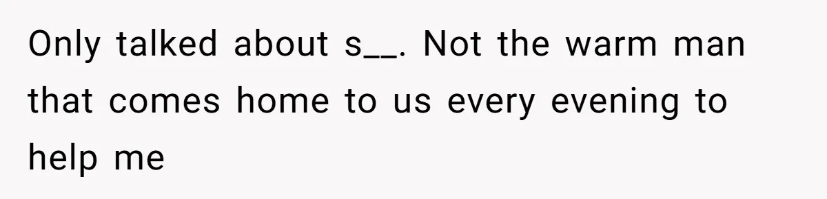 Only talked about s__. Not the warm man that comes home to us every evening to help me