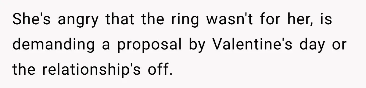 Girlfriend Finds Ring In Drawer, Thinks It’s For Her, Demands Proposal Or Threatens Breakup She's angry that the ring wasn't for her, is demanding a proposal by Valentine's day or the relationship's off.
