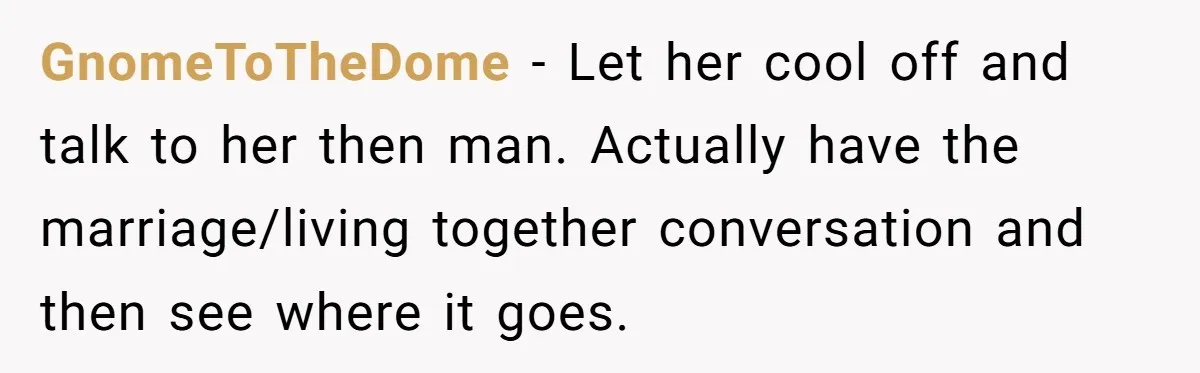 Girlfriend Finds Ring In Drawer, Thinks It’s For Her, Demands Proposal Or Threatens Breakup GnomeToTheDome − Let her cool off and talk to her then man. Actually have the marriage/living together conversation and then see where it goes.