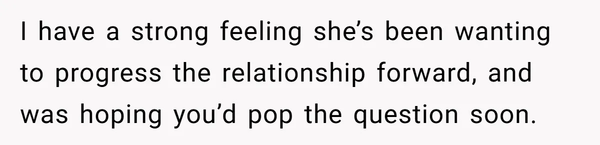 Girlfriend Finds Ring In Drawer, Thinks It’s For Her, Demands Proposal Or Threatens Breakup I have a strong feeling she’s been wanting to progress the relationship forward, and was hoping you’d pop the question soon.