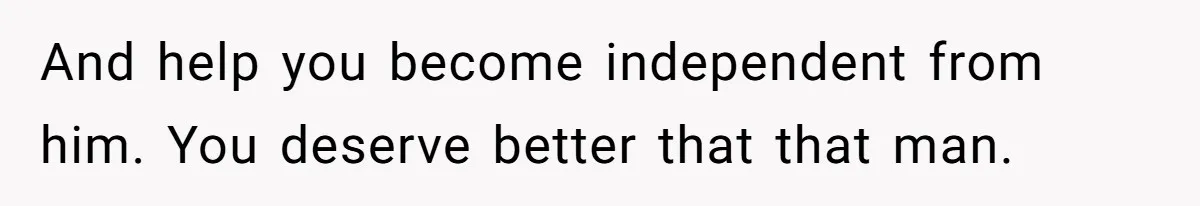 And help you become independent from him. You deserve better that that man.