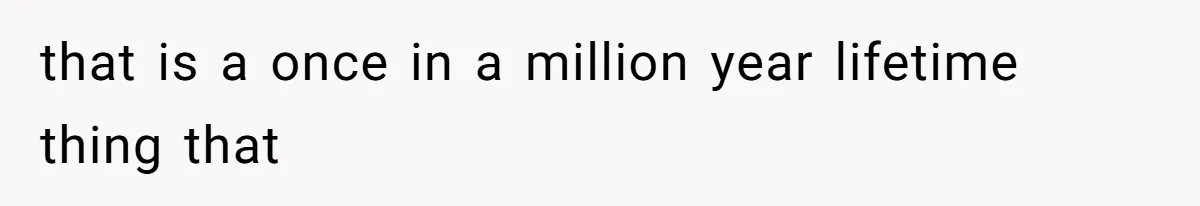 that is a once in a million year lifetime thing that