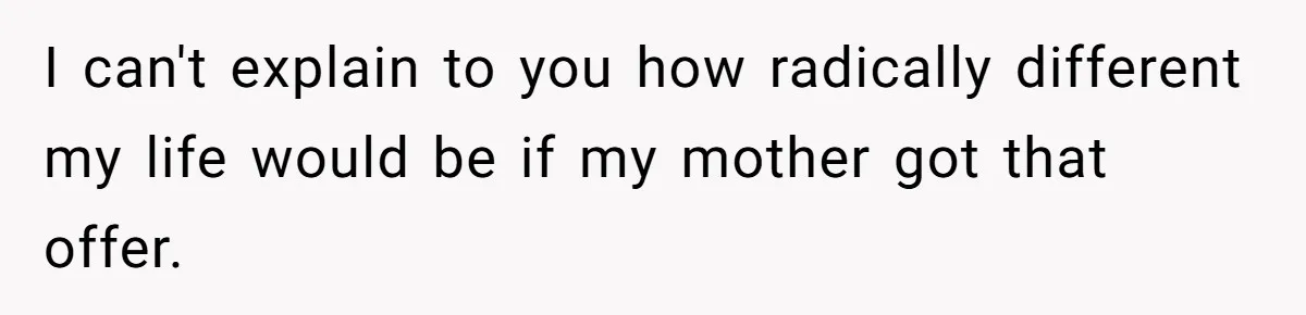 I can't explain to you how radically different my life would be if my mother got that offer.