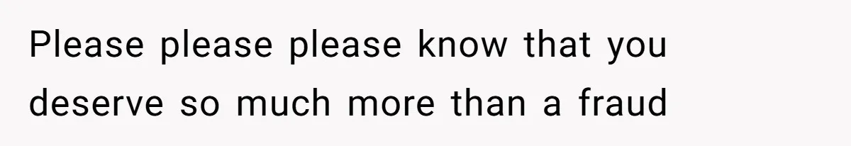 Please please please know that you deserve so much more than a fraud