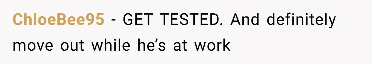 ChloeBee95 − GET TESTED. And definitely move out while he’s at work