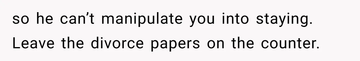 so he can’t manipulate you into staying. Leave the divorce papers on the counter.