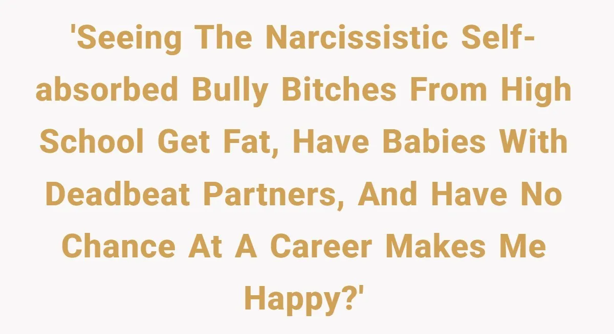 Internet Divided After User Admits Finding Pure Joy In High School Bullies Growing Fat And Unsuccessful 'Seeing the narcissistic self-absorbed bully bitches from high school get fat, have babies with deadbeat partners, and have no chance at a career makes me happy?'