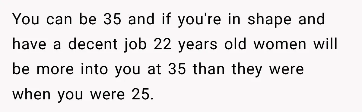 Girlfriend Finds Ring In Drawer, Thinks It’s For Her, Demands Proposal Or Threatens Breakup You can be 35 and if you're in shape and have a decent job 22 years old women will be more into you at 35 than they were when you...