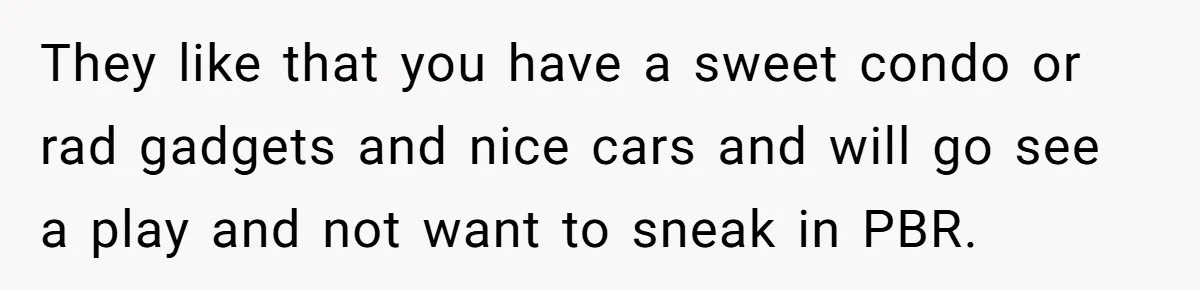 Girlfriend Finds Ring In Drawer, Thinks It’s For Her, Demands Proposal Or Threatens Breakup They like that you have a sweet condo or rad gadgets and nice cars and will go see a play and not want to sneak in PBR.