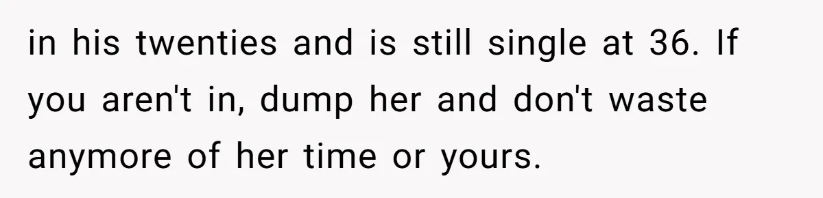 Girlfriend Finds Ring In Drawer, Thinks It’s For Her, Demands Proposal Or Threatens Breakup in his twenties and is still single at 36. If you aren't in, dump her and don't waste anymore of her time or yours.