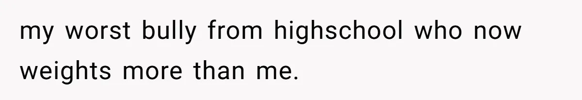 Internet Divided After User Admits Finding Pure Joy In High School Bullies Growing Fat And Unsuccessful my worst bully from highschool who now weights more than me.