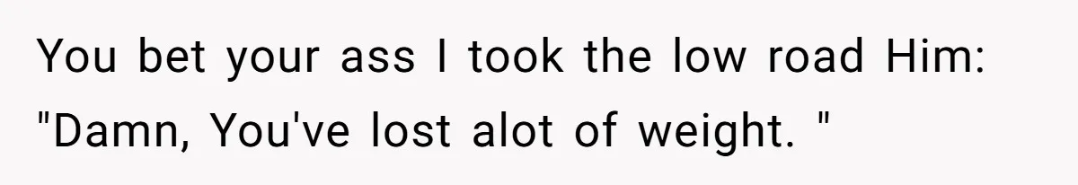 Internet Divided After User Admits Finding Pure Joy In High School Bullies Growing Fat And Unsuccessful You bet your ass I took the low road Him: "Damn, You've lost alot of weight. "