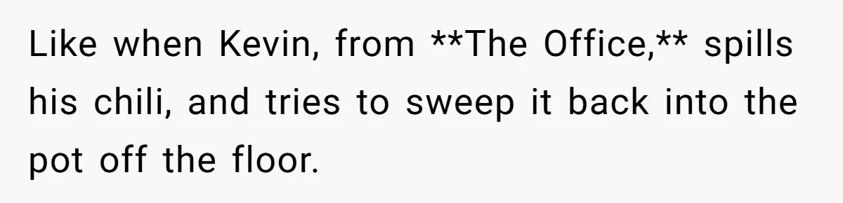 Girlfriend Finds Ring In Drawer, Thinks It’s For Her, Demands Proposal Or Threatens Breakup Like when Kevin, from **The Office,** spills his chili, and tries to sweep it back into the pot off the floor.