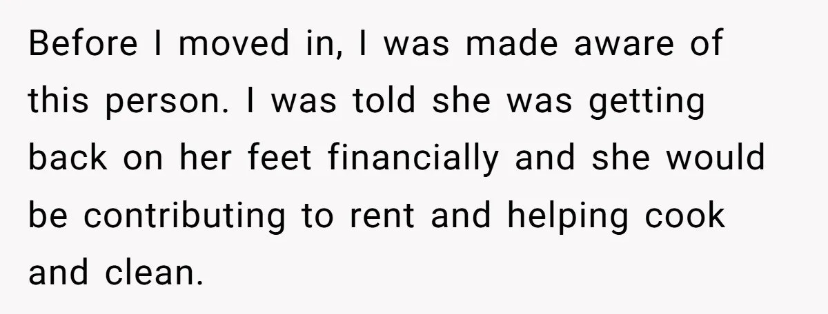 Before I moved in, I was made aware of this person. I was told she was getting back on her feet financially and she would be contributing to rent and...