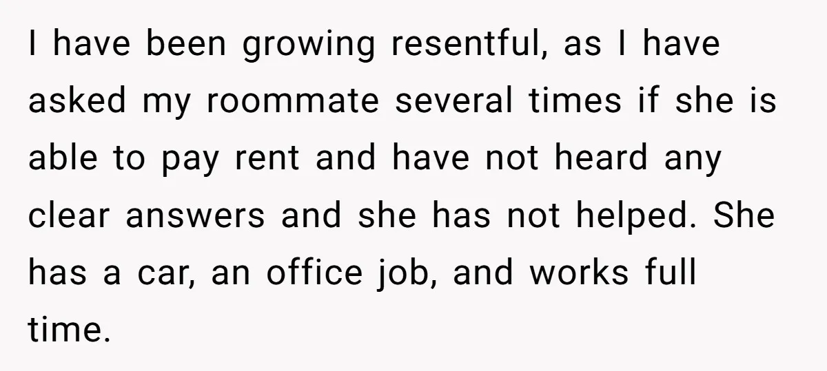 I have been growing resentful, as I have asked my roommate several times if she is able to pay rent and have not heard any clear answers and she has...