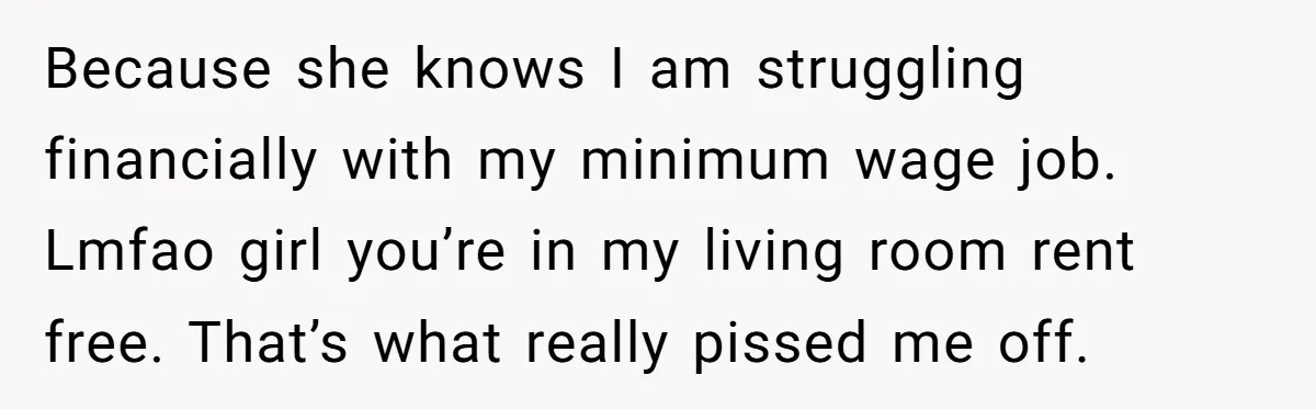Because she knows I am struggling financially with my minimum wage job. Lmfao girl you’re in my living room rent free. That’s what really pissed me off.