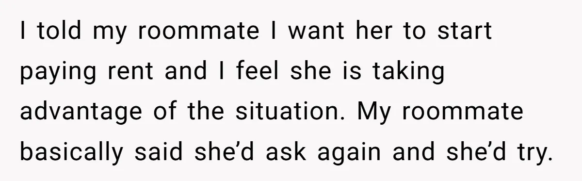 I told my roommate I want her to start paying rent and I feel she is taking advantage of the situation. My roommate basically said she’d ask again and she’d...