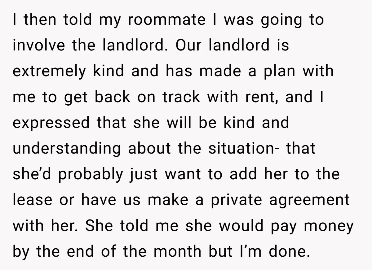 I then told my roommate I was going to involve the landlord. Our landlord is extremely kind and has made a plan with me to get back on track with...
