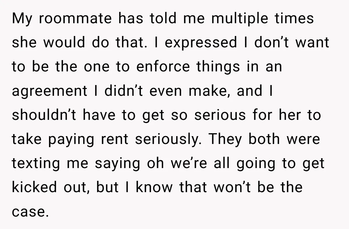 My roommate has told me multiple times she would do that. I expressed I don’t want to be the one to enforce things in an agreement I didn’t even make,...