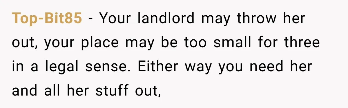 Top-Bit85 − Your landlord may throw her out, your place may be too small for three in a legal sense. Either way you need her and all her stuff out,