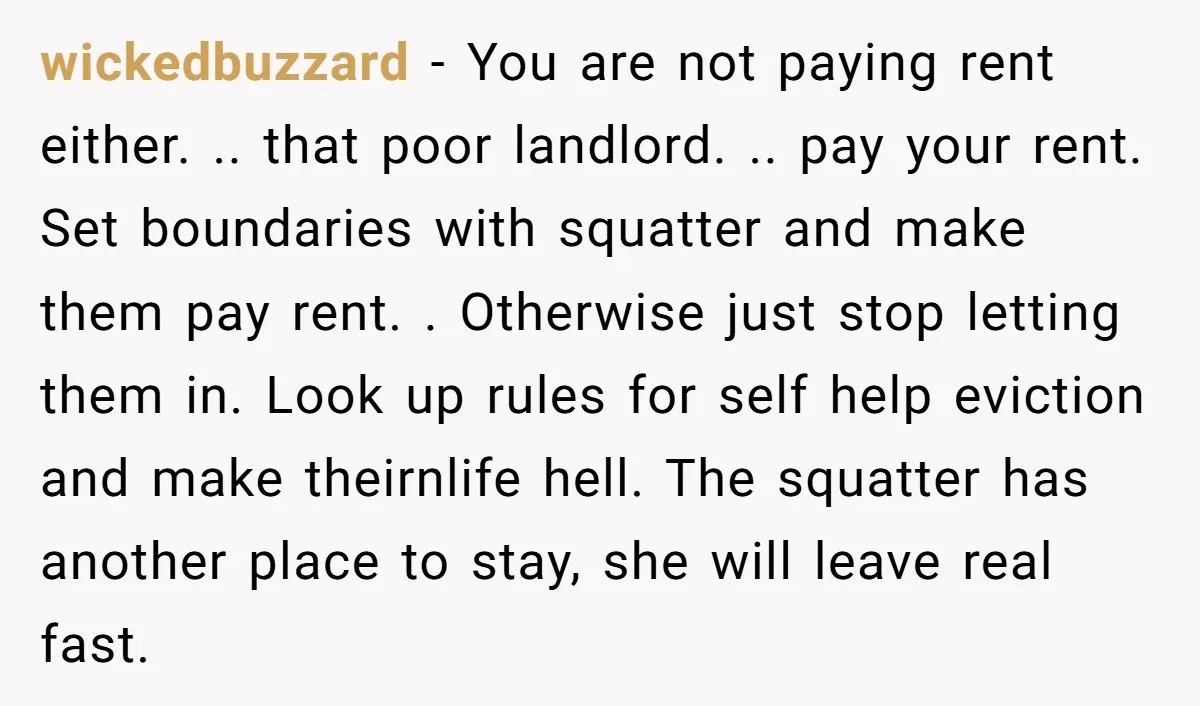 wickedbuzzard − You are not paying rent either. .. that poor landlord. .. pay your rent. Set boundaries with squatter and make them pay rent. . Otherwise just stop letting...