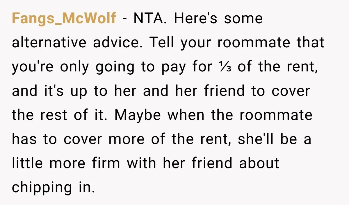 Fangs_McWolf − NTA. Here's some alternative advice. Tell your roommate that you're only going to pay for ⅓ of the rent, and it's up to her and her friend to...