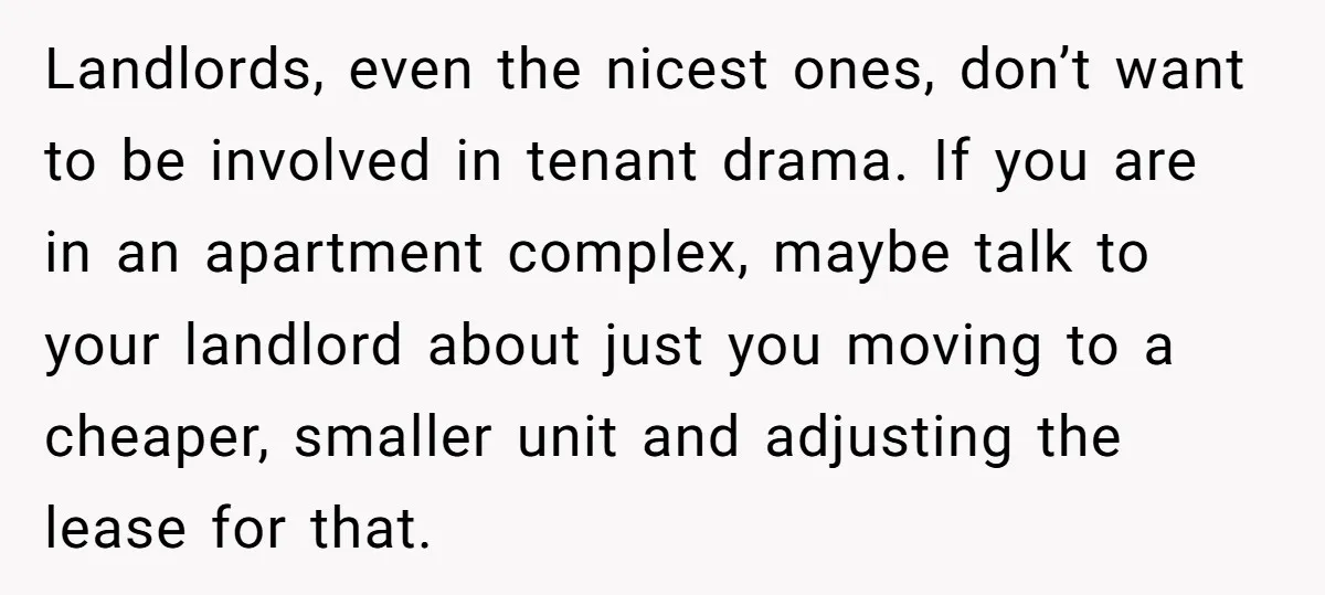 Landlords, even the nicest ones, don’t want to be involved in tenant drama. If you are in an apartment complex, maybe talk to your landlord about just you moving to...