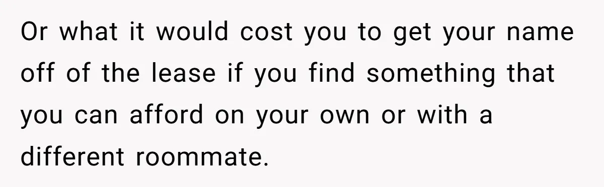 Or what it would cost you to get your name off of the lease if you find something that you can afford on your own or with a different roommate.