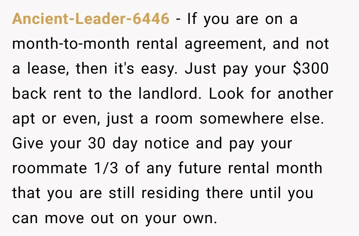 Ancient-Leader-6446 − If you are on a month-to-month rental agreement, and not a lease, then it's easy. Just pay your $300 back rent to the landlord. Look for another apt...