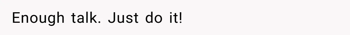 Enough talk. Just do it!
