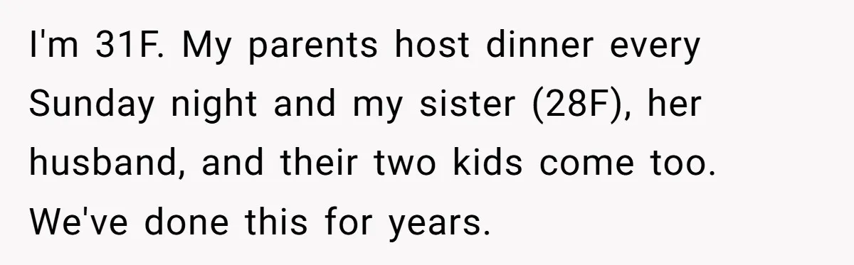 I'm 31F. My parents host dinner every Sunday night and my sister (28F), her husband, and their two kids come too. We've done this for years.