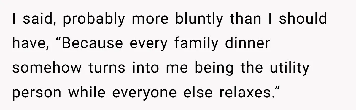 I said, probably more bluntly than I should have, “Because every family dinner somehow turns into me being the utility person while everyone else relaxes.”
