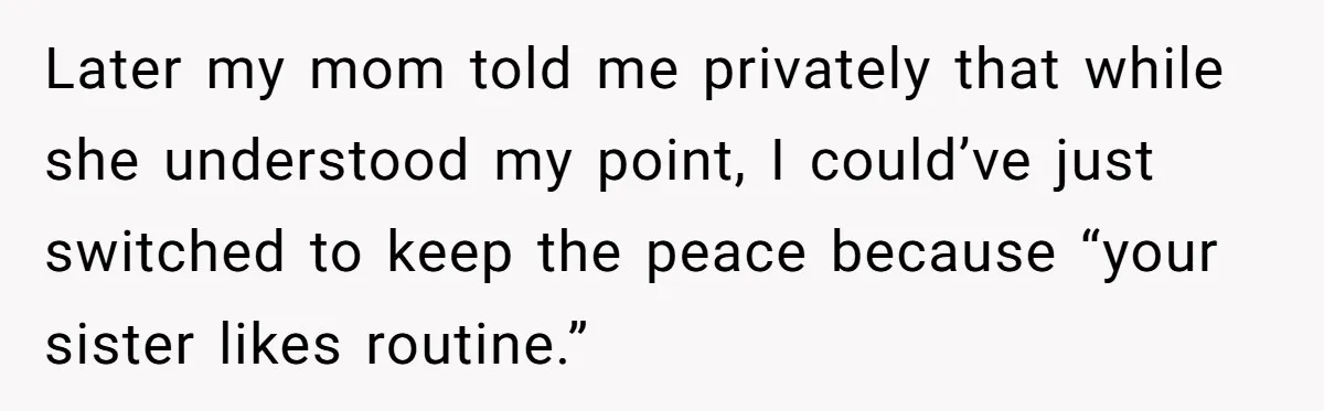 Later my mom told me privately that while she understood my point, I could’ve just switched to keep the peace because “your sister likes routine.”